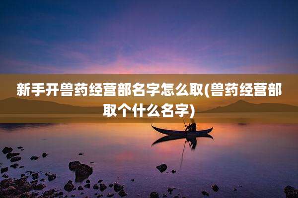 新手开兽药经营部名字怎么取(兽药经营部取个什么名字)