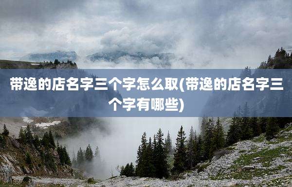带逸的店名字三个字怎么取(带逸的店名字三个字有哪些)