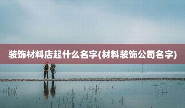 装饰材料店起什么名字(材料装饰公司名字)