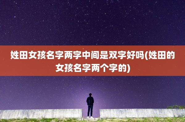 姓田女孩名字两字中间是双字好吗(姓田的女孩名字两个字的)