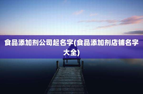 食品添加剂公司起名字(食品添加剂店铺名字大全)
