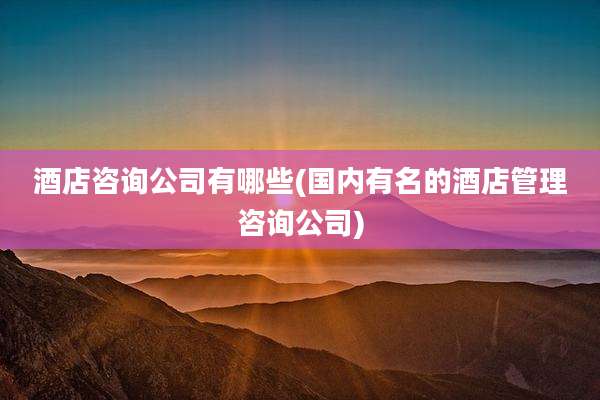 酒店咨询公司有哪些(国内有名的酒店管理咨询公司)