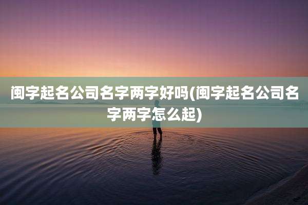 闽字起名公司名字两字好吗(闽字起名公司名字两字怎么起)