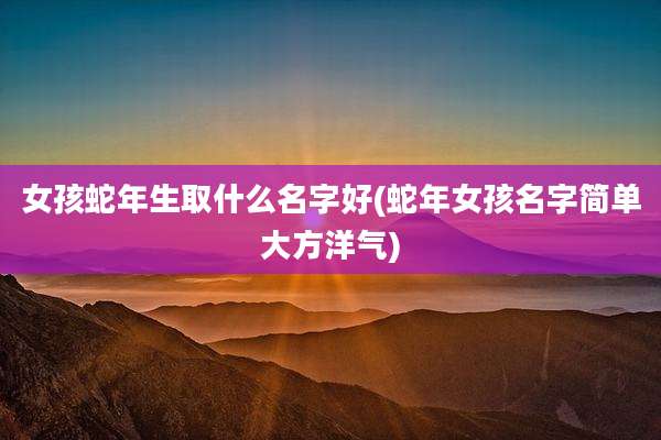女孩蛇年生取什么名字好(蛇年女孩名字简单大方洋气)