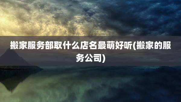 搬家服务部取什么店名最萌好听(搬家的服务公司)