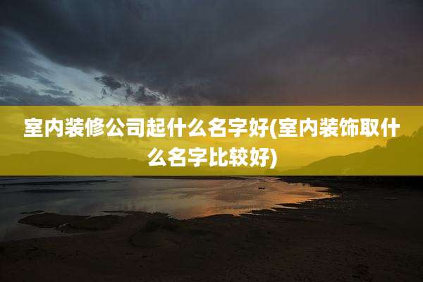 室内装修公司起什么名字好(室内装饰取什么名字比较好)