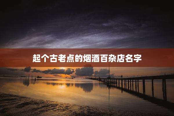 起个古老点的烟酒百杂店名字