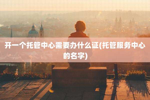 开一个托管中心需要办什么证(托管服务中心的名字)