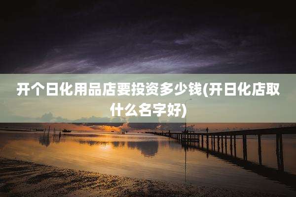 开个日化用品店要投资多少钱(开日化店取什么名字好)