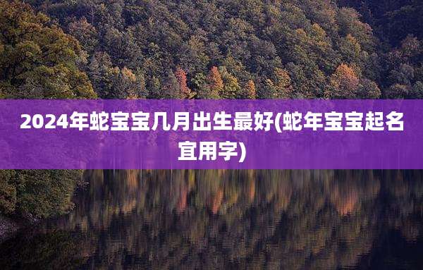 2024年蛇宝宝几月出生最好(蛇年宝宝起名宜用字)