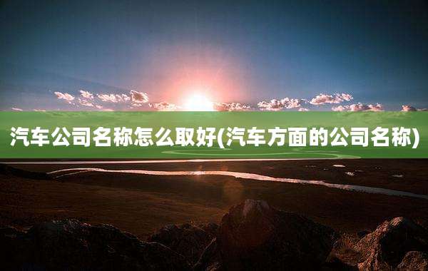 汽车公司名称怎么取好(汽车方面的公司名称)