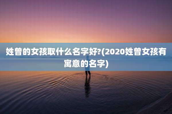 姓曾的女孩取什么名字好?(2020姓曾女孩有寓意的名字)