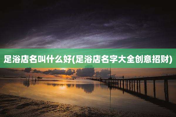 足浴店名叫什么好(足浴店名字大全创意招财)