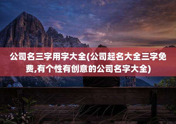 公司名三字用字大全(公司起名大全三字免费,有个性有创意的公司名字大全)