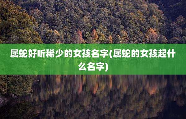 属蛇好听稀少的女孩名字(属蛇的女孩起什么名字)