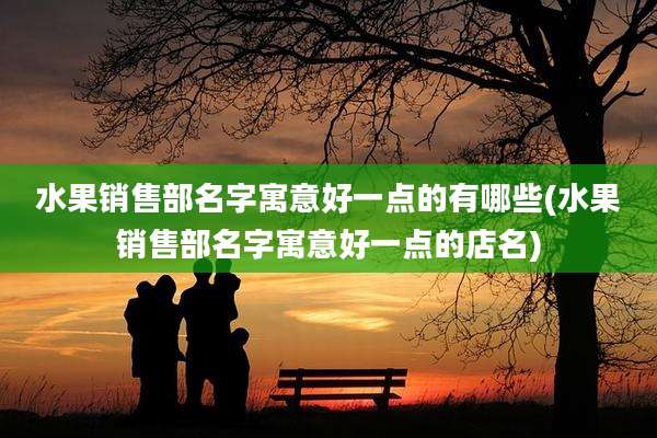 水果销售部名字寓意好一点的有哪些(水果销售部名字寓意好一点的店名)