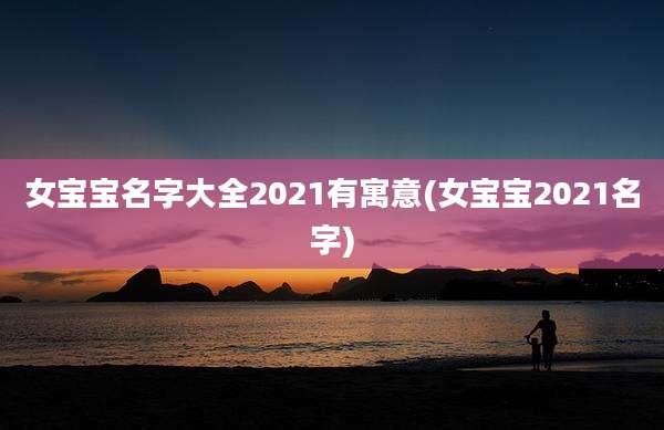 女宝宝名字大全2021有寓意(女宝宝2021名字)