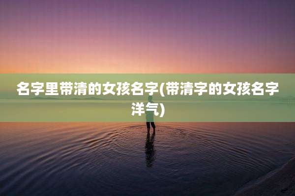名字里带清的女孩名字(带清字的女孩名字洋气)