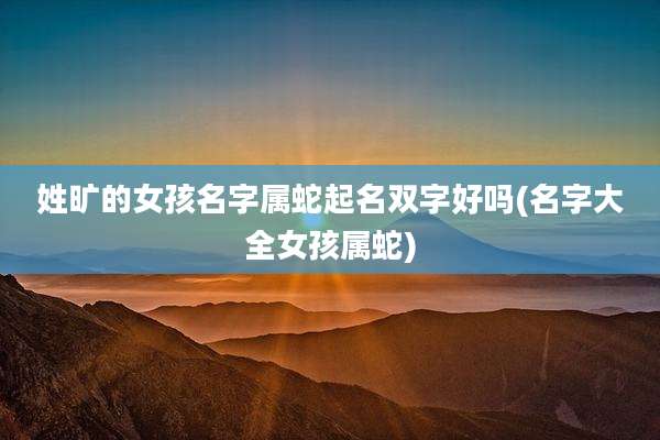 姓旷的女孩名字属蛇起名双字好吗(名字大全女孩属蛇)