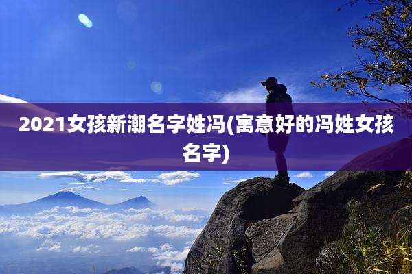 2021女孩新潮名字姓冯(寓意好的冯姓女孩名字)