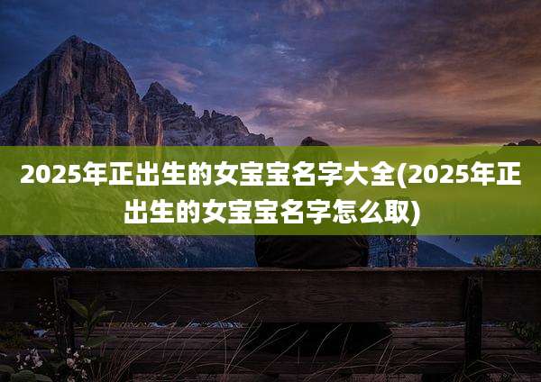 2025年正出生的女宝宝名字大全(2025年正出生的女宝宝名字怎么取)
