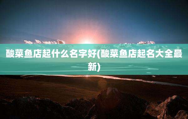 酸菜鱼店起什么名字好(酸菜鱼店起名大全最新)