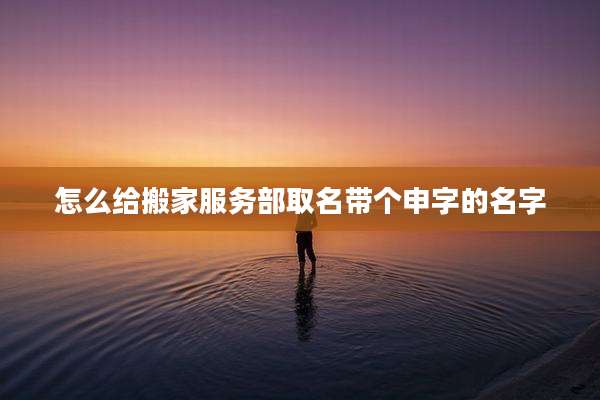 怎么给搬家服务部取名带个申字的名字