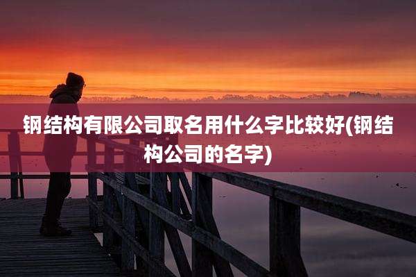 钢结构有限公司取名用什么字比较好(钢结构公司的名字)