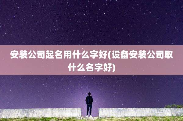 安装公司起名用什么字好(设备安装公司取什么名字好)