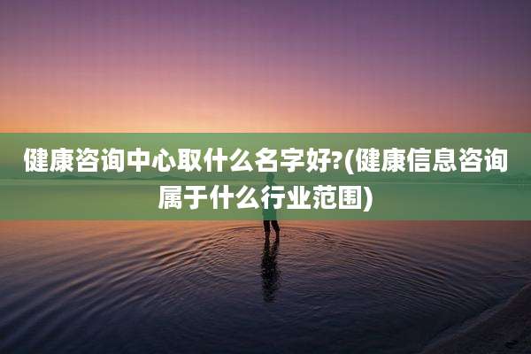 健康咨询中心取什么名字好?(健康信息咨询属于什么行业范围)
