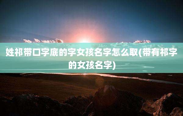 姓祁带口字底的字女孩名字怎么取(带有祁字的女孩名字)