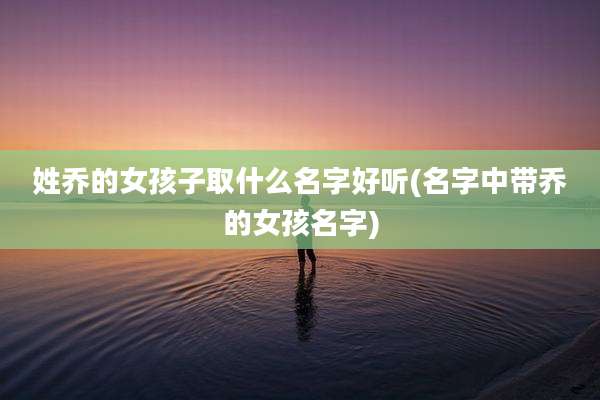 姓乔的女孩子取什么名字好听(名字中带乔的女孩名字)