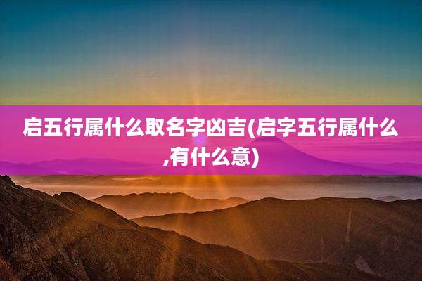 启五行属什么取名字凶吉(启字五行属什么,有什么意)
