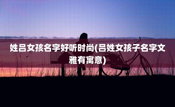 姓吕女孩名字好听时尚(吕姓女孩子名字文雅有寓意)
