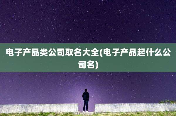 电子产品类公司取名大全(电子产品起什么公司名)