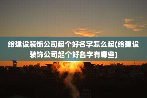 给建设装饰公司起个好名字怎么起(给建设装饰公司起个好名字有哪些)