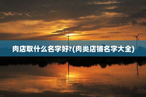 肉店取什么名字好?(肉类店铺名字大全)