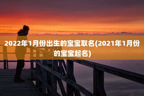 2022年1月份出生的宝宝取名(2021年1月份的宝宝起名)