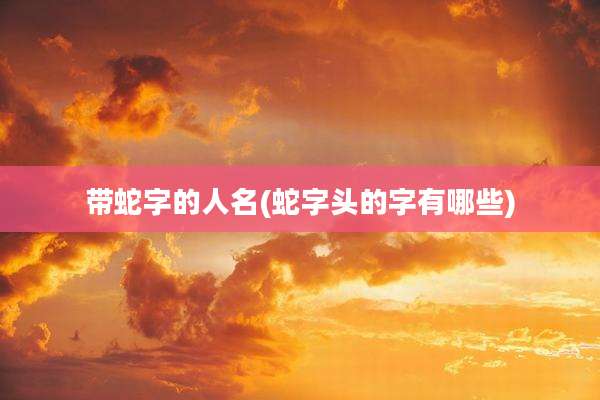 带蛇字的人名(蛇字头的字有哪些)