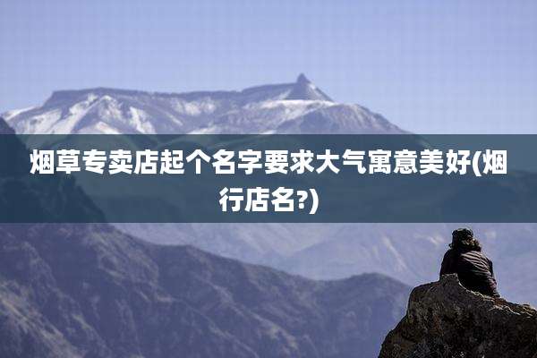 烟草专卖店起个名字要求大气寓意美好(烟行店名?)
