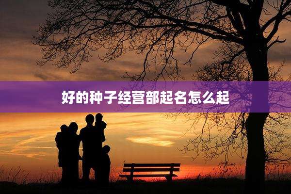 好的种子经营部起名怎么起
