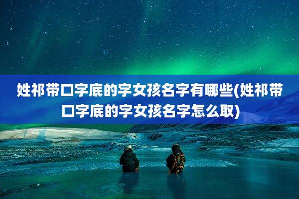 姓祁带口字底的字女孩名字有哪些(姓祁带口字底的字女孩名字怎么取)