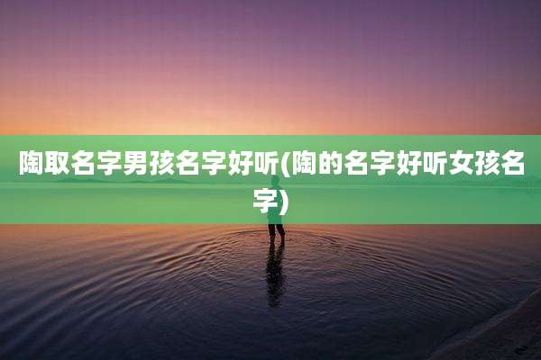 陶取名字男孩名字好听(陶的名字好听女孩名字)