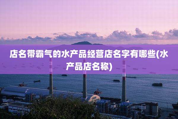 店名带霸气的水产品经营店名字有哪些(水产品店名称)