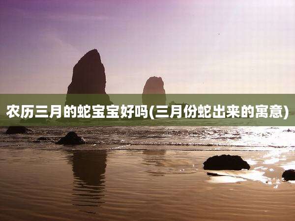 农历三月的蛇宝宝好吗(三月份蛇出来的寓意)