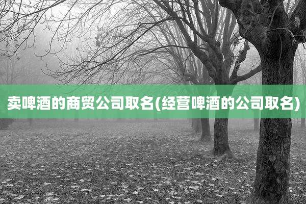 卖啤酒的商贸公司取名(经营啤酒的公司取名)