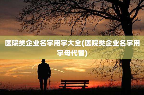 医院类企业名字用字大全(医院类企业名字用字母代替)