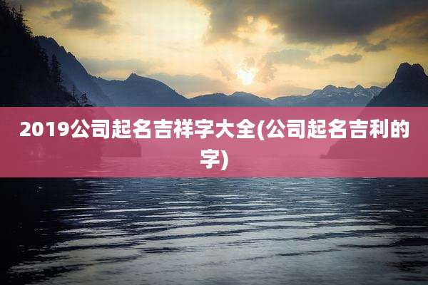 2019公司起名吉祥字大全(公司起名吉利的字)