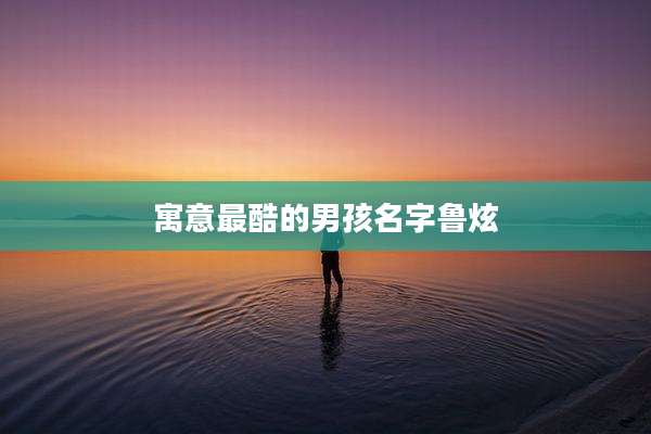 寓意最酷的男孩名字鲁炫