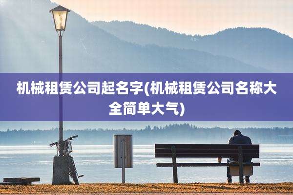 机械租赁公司起名字(机械租赁公司名称大全简单大气)